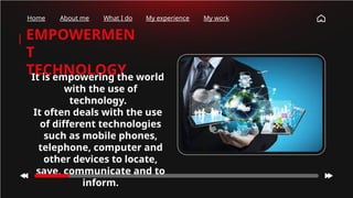 EMPOWERMEN
T
TECHNOLOGY
It is empowering the world
with the use of
technology.
It often deals with the use
of different technologies
such as mobile phones,
telephone, computer and
other devices to locate,
save, communicate and to
inform.
Home About me What I do My experience My work
 