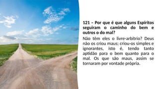 121 – Por que é que alguns Espíritos
seguiram o caminho do bem e
outros o do mal?
Não têm eles o livre-arbítrio? Deus
não os criou maus; criou-os simples e
ignorantes, isto é, tendo tanto
aptidão para o bem quanto para o
mal. Os que são maus, assim se
tornaram por vontade própria.
 
