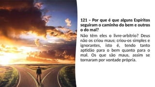 121 – Por que é que alguns Espíritos
seguiram o caminho do bem e outros
o do mal?
Não têm eles o livre-arbítrio? Deus
não os criou maus; criou-os simples e
ignorantes, isto é, tendo tanto
aptidão para o bem quanto para o
mal. Os que são maus, assim se
tornaram por vontade própria.
 