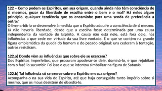 122 – Como podem os Espíritos, em sua origem, quando ainda não têm consciência de
si mesmos, gozar da liberdade de escolha entre o bem e o mal? Há neles algum
princípio, qualquer tendência que os encaminhe para uma senda de preferência a
outra?
O livre-arbítrio se desenvolve à medida que o Espírito adquire a consciência de si mesmo.
Já não haveria liberdade, desde que a escolha fosse determinada por uma causa
independente da vontade do Espírito. A causa não está nele, está fora dele, nas
influências a que cede em virtude da sua livre vontade. É o que se contém na grande
figura emblemática da queda do homem e do pecado original: uns cederam à tentação,
outros resistiram.
122.a) Donde vêm as influências que sobre ele se exercem?
Dos Espíritos imperfeitos, que procuram apoderar-se dele, dominá-lo, e que rejubilam
com o fazê-lo sucumbir. Foi isso o que se intentou simbolizar na figura de Satanás.
122.b) Tal influência só se exerce sobre o Espírito em sua origem?
Acompanha-o na sua vida de Espírito, até que haja conseguido tanto império sobre si
mesmo, que os maus desistem de obsediá-lo.
 