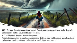 123 – Por que Deus tem permitido que os Espíritos possam seguir o caminho do mal?
Como ousais pedir a Deus contas de Seus atos?
Supondes poder penetrar-lhe os desígnios?
Podeis, todavia, dizer o seguinte: A sabedoria de Deus está na liberdade que ele deixa a
cada um de escolher, porque cada um tem o mérito de suas obras.
 