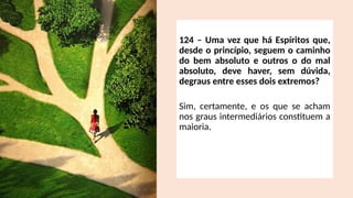 124 – Uma vez que há Espíritos que,
desde o princípio, seguem o caminho
do bem absoluto e outros o do mal
absoluto, deve haver, sem dúvida,
degraus entre esses dois extremos?
Sim, certamente, e os que se acham
nos graus intermediários constituem a
maioria.
 