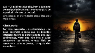125 – Os Espíritos que seguiram o caminho
do mal poderão alcançar o mesmo grau de
superioridade que os outros?
Sim; porém, as eternidades serão para eles
mais longas.
Allan Kardec:
Por essa expressão – as eternidades – se
deve entender a ideia que os Espíritos
inferiores fazem da perpetuidade dos seus
sofrimentos, visto que não lhes é dado
anteverem seu termo, e essa ideia se
renova em todas as provas, nas quais eles
sucumbem.
 