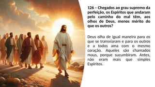 126 – Chegados ao grau supremo da
perfeição, os Espíritos que andaram
pelo caminho do mal têm, aos
olhos de Deus, menos mérito do
que os outros?
Deus olha de igual maneira para os
que se transviaram e para os outros
e a todos ama com o mesmo
coração. Aqueles são chamados
maus, porque sucumbiram. Antes,
não eram mais que simples
Espíritos.
 