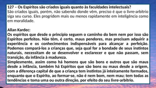 127 – Os Espíritos são criados iguais quanto às faculdades intelectuais?
São criados iguais, porém, não sabendo donde vêm, preciso é que o livre-arbítrio
siga seu curso. Eles progridem mais ou menos rapidamente em inteligência como
em moralidade.
Allan Kardec:
Os espíritos que desde o princípio seguem o caminho do bem nem por isso são
Espíritos perfeitos. Não têm, é certo, maus pendores, mas precisam adquirir a
experiência e os conhecimentos indispensáveis para alcançar a perfeição.
Podemos compará-los a crianças que, seja qual for a bondade de seus instintos
naturais, necessitam de se desenvolver e esclarecer e que não passam, sem
transição, da infância à madureza.
Simplesmente, assim como há homens que são bons e outros que são maus
desde a infância, também há Espíritos que são bons ou maus desde a origem,
com a diferença capital de que a criança tem instintos já inteiramente formados,
enquanto que o Espírito, ao formar-se, não é nem bom, nem mau; tem todas as
tendências e toma uma ou outra direção, por efeito do seu livre-arbítrio.
 
