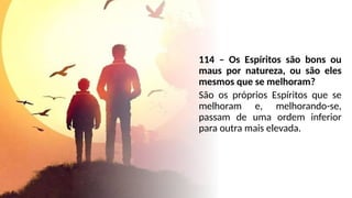 114 – Os Espíritos são bons ou
maus por natureza, ou são eles
mesmos que se melhoram?
São os próprios Espíritos que se
melhoram e, melhorando-se,
passam de uma ordem inferior
para outra mais elevada.
 
