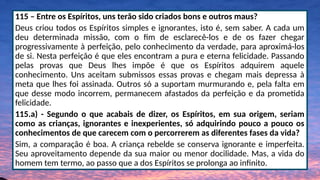 115 – Entre os Espíritos, uns terão sido criados bons e outros maus?
Deus criou todos os Espíritos simples e ignorantes, isto é, sem saber. A cada um
deu determinada missão, com o fim de esclarecê-los e de os fazer chegar
progressivamente à perfeição, pelo conhecimento da verdade, para aproximá-los
de si. Nesta perfeição é que eles encontram a pura e eterna felicidade. Passando
pelas provas que Deus lhes impõe é que os Espíritos adquirem aquele
conhecimento. Uns aceitam submissos essas provas e chegam mais depressa à
meta que lhes foi assinada. Outros só a suportam murmurando e, pela falta em
que desse modo incorrem, permanecem afastados da perfeição e da prometida
felicidade.
115.a) - Segundo o que acabais de dizer, os Espíritos, em sua origem, seriam
como as crianças, ignorantes e inexperientes, só adquirindo pouco a pouco os
conhecimentos de que carecem com o percorrerem as diferentes fases da vida?
Sim, a comparação é boa. A criança rebelde se conserva ignorante e imperfeita.
Seu aproveitamento depende da sua maior ou menor docilidade. Mas, a vida do
homem tem termo, ao passo que a dos Espíritos se prolonga ao infinito.
 