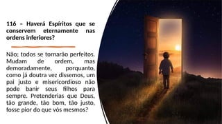 116 – Haverá Espíritos que se
conservem eternamente nas
ordens inferiores?
Não; todos se tornarão perfeitos.
Mudam de ordem, mas
demoradamente, porquanto,
como já doutra vez dissemos, um
pai justo e misericordioso não
pode banir seus filhos para
sempre. Pretenderias que Deus,
tão grande, tão bom, tão justo,
fosse pior do que vós mesmos?
 