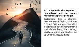 117 – Depende dos Espíritos o
progredirem mais ou menos
rapidamente para a perfeição?
Certamente. Eles a alcançam
mais ou menos rápido, conforme
o desejo que têm de alcançá-la e
a submissão que testemunham à
vontade de Deus. Uma criança
dócil não se instrui mais depressa
do que outra recalcitrante?
 
