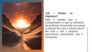 118 – Podem os Espíritos
degenerar?
Não; à medida que avançam,
compreendem o que os distanciava
da perfeição. Concluindo uma prova,
o Espírito fica com a ciência que daí
lhe veio e não a esquece. Pode
permanecer estacionário, mas não
retrograda.
 