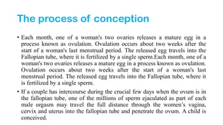 The process of conception
• Each month, one of a woman's two ovaries releases a mature egg in a
process known as ovulation. Ovulation occurs about two weeks after the
start of a woman's last menstrual period. The released egg travels into the
Fallopian tube, where it is fertilized by a single sperm.Each month, one of a
woman's two ovaries releases a mature egg in a process known as ovulation.
Ovulation occurs about two weeks after the start of a woman's last
menstrual period. The released egg travels into the Fallopian tube, where it
is fertilized by a single sperm.
• If a couple has intercourse during the crucial few days when the ovum is in
the fallopian tube, one of the millions of sperm ejaculated as part of each
male orgasm may travel the full distance through the women’s vagina,
cervix and uterus into the fallopian tube and penetrate the ovum. A child is
conceived.
 