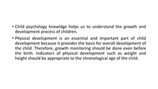• Child psychology knowldge helps us to understand the growth and
development process of children.
• Physical development is an essential and important part of child
development because it provides the basis for overall development of
the child. Therefore, growth monitoring should be done even before
the birth. Indicators of physical development such as weight and
height should be appropriate to the chronological age of the child.
 