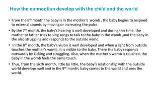 How the connection develop with the child and the world
• From the 6th month the baby is in the mother’s womb , the baby begins to respond
to external sounds by moving or increasing the pulse.
• By the 7th month, the baby’s hearing is well developed and during this time, the
mother or father tries to sing songs to talk to the baby in the womb ,and the baby in
the also struggling and responds to the outside world.
• In the 8th month, the baby’s vision is well developed and when a light from outside
touches the mother’s womb, it is visible to the baby. There the baby responds
outwardly by kicking and struggling. Also, when the mother’s womb is touched, the
baby in the womb feels the same touch.
• Thus, from the sixth month, little by little, the baby’s relationship with the outside
world develops well and in the 9th month, baby comes to the world and sees the
world.
 