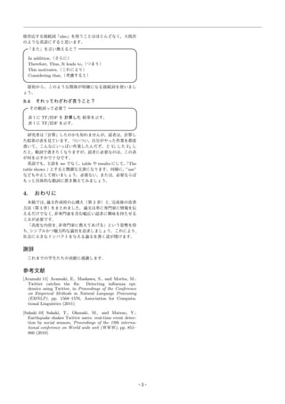 接対応する接続詞「also」を使うことはほとんどなく，大抵次
のような英語にすると思います．
「また」を言い換えると？
 
In addition,（さらに）
Therefore, Thus, It leads to,（つまり）
This motivates,（これにより）
Considering that,（考慮すると）
 
最初から，このような関係が明確になる接続詞を使いまし
ょう．
3.4 それってわざわざ言うこと？
その動詞って必要？
 
表１に TF/IDF を 計算した 結果を示す．
表１に TF/IDF を示す．
 
研究者は「計算」したのかも知れませんが，読者は，計算し
た結果の表を見ています．ついつい，自分がやった作業を都度
書いて，こんなにいっぱい作業したんだぞ，と V1 した V2 し
たと，動詞で書きたくなりますが，読者に必要なのは，この表
が何を示すかで十分です．
英語でも，
主語を we でなく，
table や results にして，
「The
table shows 」とすると簡潔な文書になります．同様に，”use”
なども中止して使いましょう．必要ない，または，必要ならば
もっと具体的な動詞に置き換えてみましょう．
4. おわりに
本稿では, 論文作成時の心構え（第 2 章）と, 完成後の改善
方法（第 3 章）をまとめました．論文は単に専門家に情報を伝
えるだけでなく, 非専門家を含む幅広い読者に興味を持たせる
工夫が必要です．
「高度な内容を, 非専門家に教えてあげる」という姿勢を持
ち, シンプルかつ魅力的な論旨を追求しましょう．これにより,
社会に大きなインパクトを与える論文を書く道が開けます．
謝辞
これまでの学生たちの貢献に感謝します．
参考文献
[Aramaki 11] Aramaki, E., Maskawa, S., and Morita, M.:
Twitter catches the ﬂu: Detecting inﬂuenza epi-
demics using Twitter, in Proceedings of the Conference
on Empirical Methods in Natural Language Processing
(EMNLP), pp. 1568–1576, Association for Computa-
tional Linguistics (2011)
[Sakaki 10] Sakaki, T., Okazaki, M., and Matsuo, Y.:
Earthquake shakes Twitter users: real-time event detec-
tion by social sensors, Proceedings of the 19th interna-
tional conference on World wide web (WWW), pp. 851–
860 (2010)
3
 