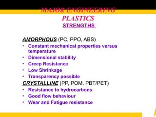 MAJOR ENGINEERING
PLASTICS
STRENGTHS
AMORPHOUS (PC, PPO, ABS)
• Constant mechanical properties versus
temperature
• Dimensional stability
• Creep Resistance
• Low Shrinkage
• Transparency possible
CRYSTALLINE (PP, POM, PBT/PET)
• Resistance to hydrocarbons
• Good flow behaviour
• Wear and Fatigue resistance
 