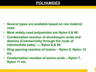 POLYAMIDES
• Several types are available based on raw material
used
• Most widely used polyamides are Nylon 6 & 66
• Condensation reaction of dicarboxylic acids and
diamins (Commercially through the route of
intermediate salts) ---- Nylon 6,& 66
• Ring opening reaction of lactam – Nylon 6, Nylon 12
etc.
• Condensation reaction of amino acids – Nylon 7,
Nylon 11 etc.
 