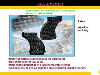 PA In AIR CRAFT
Application: Aircraft Engine Components
Material: - PA46-GF30
• Highly complex shape minimize the noise level
• Design freedom at low costs
• High impact properties in a wide temperature range
• wall sections as thin as possible- thus reducing valuable weight.
•Airbus
•Injection
moulding
 