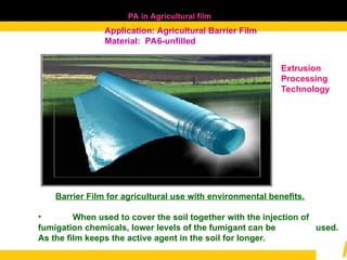 PA in Agricultural film
Application: Agricultural Barrier Film
Material: PA6-unfilled
Barrier Film for agricultural use with environmental benefits.
• When used to cover the soil together with the injection of
fumigation chemicals, lower levels of the fumigant can be used.
As the film keeps the active agent in the soil for longer.
Extrusion
Processing
Technology
 