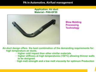PA in Automotive, Air/fuel management
Application: Air duct
Material:- PA6-GF20
Blow Molding
Processing
Technology
Air-duct design offers the best combination of the demanding requirements for:
high temperature air ducts.
· higher cold impact than other similar materials
· higher stiffness at high temperatures (150°C) allowing thinner walls
to be designed.
· high melt strength and a low melt viscosity for optimum Production
 