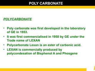 POLY CARBONATE
POLYCARBONATE
• Poly carbonate was first developed in the laboratory
of GE in 1953.
• It was first commercialised in 1958 by GE under the
Trade name of LEXAN
• Polycarbonate Lexan is an ester of carbonic acid.
• LEXAN is commercially produced by
polycondesation of Bisphenol A and Phosgene
 