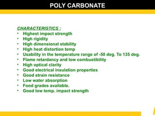 POLY CARBONATE
CHARACTERISTICS :
• Highest impact strength
• High rigidity
• High dimensional stability
• High heat distortion temp
• Usability in the temperature range of -50 deg. To 135 deg.
• Flame retardancy and low combustibility
• High optical clarity
• Good electrical insulation properties
• Good strain resistance
• Low water absorption
• Food grades available.
• Good low temp. impact strength
 