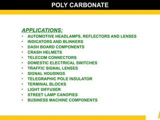 POLY CARBONATE
APPLICATIONS:
• AUTOMOTIVE HEADLAMPS, REFLECTORS AND LENSES
• INDICATORS AND BLINKERS
• DASH BOARD COMPONENTS
• CRASH HELMETS
• TELECOM CONNECTORS
• DOMESTIC ELECTRICAL SWITCHES
• TRAFFIC SIGNAL LENSES
• SIGNAL HOUSINGS
• TELEGRAPHIC POLE INSULATOR
• TERMINAL BLOCKS
• LIGHT DIFFUSER
• STREET LAMP CANOPIES
• BUSINESS MACHINE COMPONENTS
 