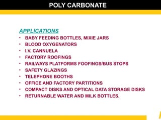 POLY CARBONATE
APPLICATIONS
• BABY FEEDING BOTTLES, MIXIE JARS
• BLOOD OXYGENATORS
• I.V. CANNUELA
• FACTORY ROOFINGS
• RAILWAYS PLATFORMS FOOFINGS/BUS STOPS
• SAFETY GLAZINGS
• TELEPHONE BOOTHS
• OFFICE AND FACTORY PARTITIONS
• COMPACT DISKS AND OPTICAL DATA STORAGE DISKS
• RETURNABLE WATER AND MILK BOTTLES.
 