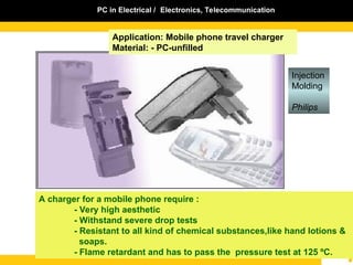 PC in Electrical / Electronics, Telecommunication
Application: Mobile phone travel charger
Material: - PC-unfilled
A charger for a mobile phone require :
- Very high aesthetic
- Withstand severe drop tests
- Resistant to all kind of chemical substances,like hand lotions &
soaps.
- Flame retardant and has to pass the pressure test at 125 ºC.
Injection
Molding
Philips
 