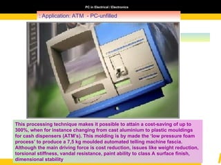 PC in Electrical / Electronics
: Application: ATM - PC-unfilled
This processing technique makes it possible to attain a cost-saving of up to
300%, when for instance changing from cast aluminium to plastic mouldings
for cash dispensers (ATM’s). This molding is by made the ‘low pressure foam
process’ to produce a 7,5 kg moulded automated telling machine fascia.
Although the main driving force is cost reduction, issues like weight reduction,
torsional stiffness, vandal resistance, paint ability to class A surface finish,
dimensional stability
 