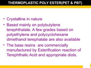 THERMOPLASTIC POLY ESTER(PET & PBT)
• Crystalline in nature
• Based mainly on polybutylene
terephthalate. A few grades based on
polyethylene and polycyclohexane
dimethanol terephalate are also available
• The base resins are commercially
manufactured by Esterification reaction of
Terephthalic Acid and appropriate diols.
 