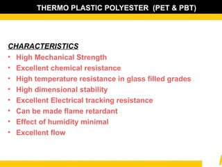 THERMO PLASTIC POLYESTER (PET & PBT)
CHARACTERISTICS
• High Mechanical Strength
• Excellent chemical resistance
• High temperature resistance in glass filled grades
• High dimensional stability
• Excellent Electrical tracking resistance
• Can be made flame retardant
• Effect of humidity minimal
• Excellent flow
 