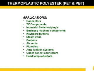 THERMOPLASTIC POLYESTER (PET & PBT)
APPLICATIONS:
• Connectors
• TV Components
• Industrial Switches/plug’s
• Business machine components
• Keyboard buttons
• Steam irons
• Cookers
• Air vents
• Plumbing
• Auto ignition systems
• Under bonnet connectors
• Head lamp reflectors
 