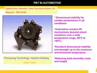 * Dimensional stability for
reliable performance in all
conditions
*Automotive window lift
mechanisms demand shock
resistance over a wide
temperature range,-40°C to
+80°C,
*Excellent dimensional stability
and strength up to the maximum
environmental temperature.
*Reducing total assembly costs
and weight.
Processing Technology: Injection Molding
Opel, Volvo
Application: Actuator, Gear housing window Lift
Material: PBT-GF20
PBT IN AUTOMOTIVE
 