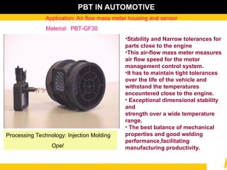 •Stability and Narrow tolerances for
parts close to the engine
•This air-flow mass meter measures
air flow speed for the motor
management control system.
•It has to maintain tight tolerances
over the life of the vehicle and
withstand the temperatures
encountered close to the engine.
• Exceptional dimensional stability
and
strength over a wide temperature
range.
• The best balance of mechanical
properties and good welding
performance,facilitating
manufacturing productivity.
Application: Air flow mass meter housing and sensor
Material: PBT-GF30
PBT IN AUTOMOTIVE
Processing Technology: Injection Molding
Opel
 