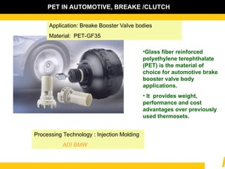 Application: Breake Booster Valve bodies
Material: PET-GF35
•Glass fiber reinforced
polyethylene terephthalate
(PET) is the material of
choice for automotive brake
booster valve body
applications.
• It provides weight,
performance and cost
advantages over previously
used thermosets.
Processing Technology : Injection Molding
ADI BMW
PET IN AUTOMOTIVE, BREAKE /CLUTCH
 