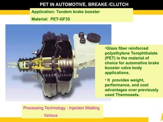 PET IN AUTOMOTIVE, BREAKE /CLUTCH
Application: Tandem brake booster
Material: PET-GF35
•Glass fiber reinforced
polyethylene Terephthalate
(PET) is the material of
choice for automotive brake
booster valve body
applications.
• It provides weight,
performance, and cost
advantages over previously
used Thermosets.
Processing Technology : Injection Molding
Various
 