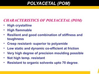 POLYACETAL (POM)
CHARACTERISTICS OF POLYACETAL (POM)
• High crystalline
• High flammable
• Resilient and good combination of stiffness and
toughness
• Creep resistant- superior to polyamide
• Low static and dynamic co-efficient at friction
• Very high degree of precision moulding possible
• Not high temp. resistant
• Resistant to organic solvents upto 70 degree.
 
