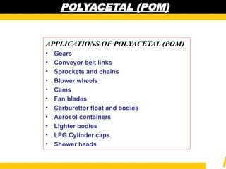POLYACETAL (POM)
POLYACETAL (POM)
APPLICATIONS OF POLYACETAL (POM)
• Gears
• Conveyor belt links
• Sprockets and chains
• Blower wheels
• Cams
• Fan blades
• Carburettor float and bodies
• Aerosol containers
• Lighter bodies
• LPG Cylinder caps
• Shower heads
 