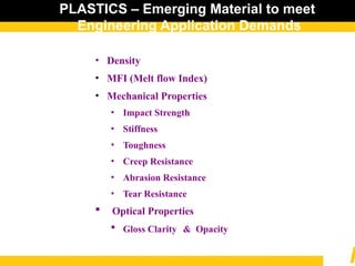 PLASTICS – Emerging Material to meet
Engineering Application Demands
• Density
• MFI (Melt flow Index)
• Mechanical Properties
• Impact Strength
• Stiffness
• Toughness
• Creep Resistance
• Abrasion Resistance
• Tear Resistance
 Optical Properties
 Gloss Clarity & Opacity
 