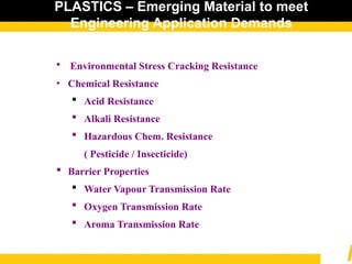 PLASTICS – Emerging Material to meet
Engineering Application Demands
 Environmental Stress Cracking Resistance
• Chemical Resistance
 Acid Resistance
 Alkali Resistance
 Hazardous Chem. Resistance
( Pesticide / Insecticide)
 Barrier Properties
 Water Vapour Transmission Rate
 Oxygen Transmission Rate
 Aroma Transmission Rate
 