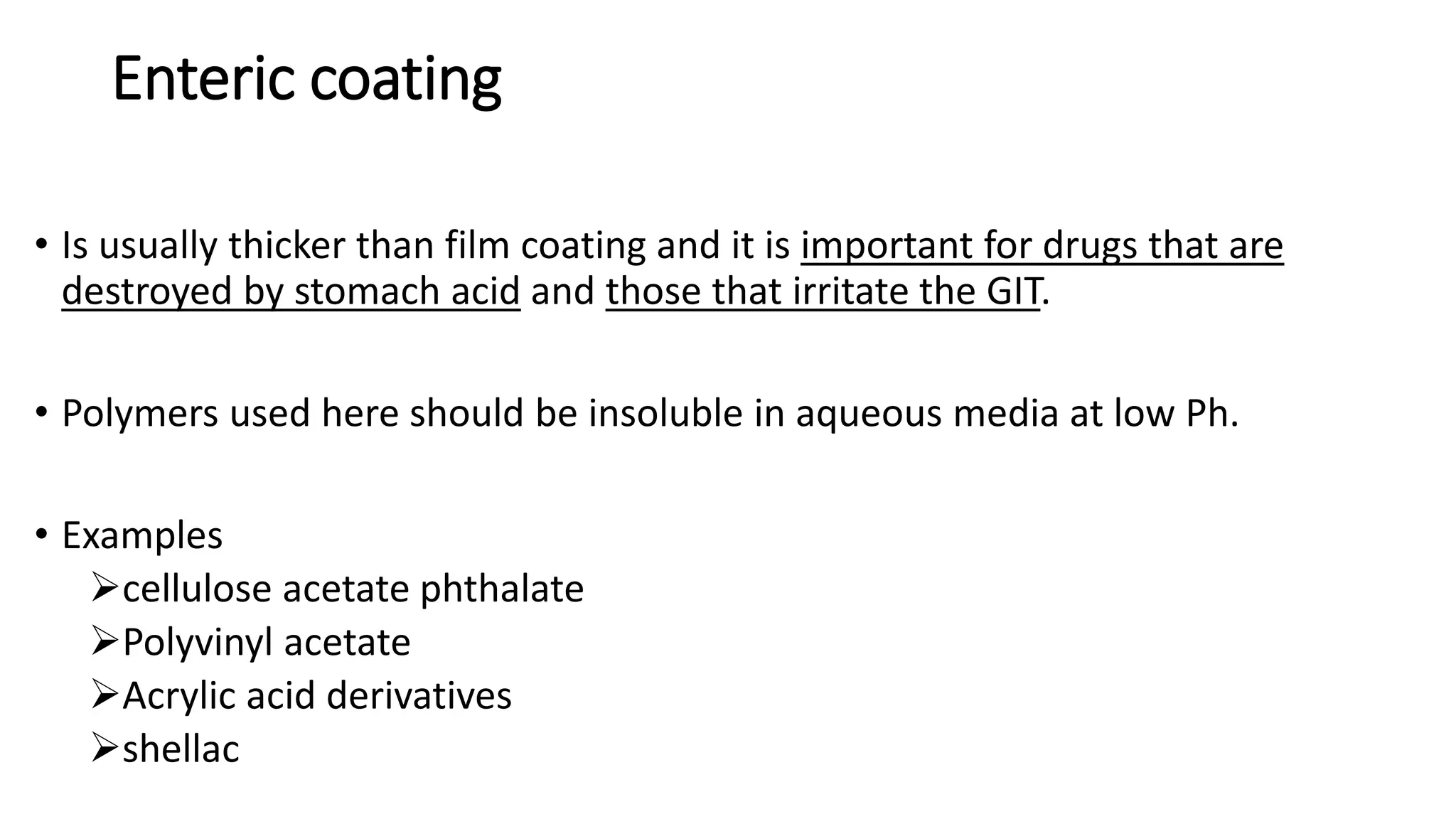 Enteric coating
• Is usually thicker than film coating and it is important for drugs that are
destroyed by stomach acid and those that irritate the GIT.
• Polymers used here should be insoluble in aqueous media at low Ph.
• Examples
cellulose acetate phthalate
Polyvinyl acetate
Acrylic acid derivatives
shellac
 
