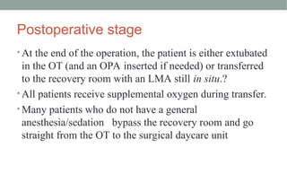 Postoperative stage
• At the end of the operation, the patient is either extubated
in the OT (and an OPA inserted if needed) or transferred
to the recovery room with an LMA still in situ.?
• All patients receive supplemental oxygen during transfer.
• Many patients who do not have a general
anesthesia/sedation bypass the recovery room and go
straight from the OT to the surgical daycare unit
 