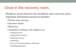 Once in the recovery room,
• Handover occurs between the anesthetist and a recovery nurse.
Important information passed on includes:
• Patients name and age;
• Operation details;
• Blood loss;
• Anaesthetic technique with emphasis on:
• analgesia given;
• regional/nerve blocks;
• antiemetics given;
• antibiotics;
• the use of local anaesthetic infiltration;
• thromboprophylaxis.
 