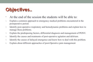 Objectives..
Objectives..
• At the end of the session the students will be able to:
1. Explain a common approach to emergency medical problems encountered in the
postoperative period.
2. Identify post-operative respiratory and hemodynamic problems and explain how to
manage these problems.
3. Explain the predisposing factors, differential diagnosis and management of PONV.
4. Identify the causes and treatments of post-operative agitation and delirium.
5. Identify the causes of delayed emergence and know how to deal with this problem.
6. Explain about different approaches of post-Operative pain management
 