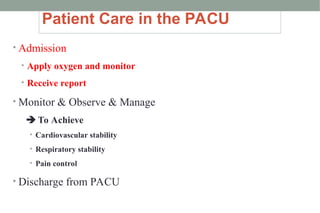 Patient Care in the PACU
• Admission
• Apply oxygen and monitor
• Receive report
• Monitor & Observe & Manage
 To Achieve
• Cardiovascular stability
• Respiratory stability
• Pain control
• Discharge from PACU
 