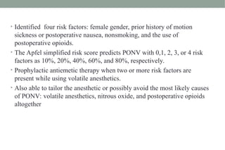 • Identified four risk factors: female gender, prior history of motion
sickness or postoperative nausea, nonsmoking, and the use of
postoperative opioids.
• The Apfel simplified risk score predicts PONV with 0,1, 2, 3, or 4 risk
factors as 10%, 20%, 40%, 60%, and 80%, respectively.
• Prophylactic antiemetic therapy when two or more risk factors are
present while using volatile anesthetics.
• Also able to tailor the anesthetic or possibly avoid the most likely causes
of PONV: volatile anesthetics, nitrous oxide, and postoperative opioids
altogether
 