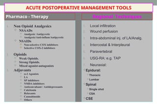 Pharmaco - Therapy
1. Local infiltration
2. Wound perfusion
3. Intra-abdominal inj. of LA/Analg.
4. Intercostal & Interpleural
5. Paravertebral
6. USG-RA: e.g. TAP
7. Neuraxial:
Epidural:
Thoracic
Lumbar
Spinal
Single shot
CSA
CSE
1. Non Opioid Analgesics
 NSAADs
 Analgesic /Antipyretic
 Analgesic/Anti-inflam/Antipyretic
 NSAIDs
 Non-selective COX inhibitors
 Selective COX-2 inhibitors
2. Opioids
 Weak Opioids.
 Strong Opioids.
 Mixed agonist-antagonists
3. Adjuvants
 -2 Agonists
 LA
 SP inhibitors
 NMDA inhibitors
 Anticonvulsant / Antidepressants
 Calcitonin
 Relaxants
 Cannabinoids
 Others
Regional Techniques
ACUTE POSTOPERATIVE MANAGEMENT TOOLS
 