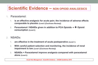 Scientific Evidence – NON OPIOID ANALGESICS
1. Paracetamol:
1. is an effective analgesic for acute pain; the incidence of adverse effects
comparable to placebo (Level I [Cochrane Review]).
2. Paracetamol / NSAIDs given in addition to PCA Opioids   Opioid
consumption (Level I).
2. NSAIDs:
1. are effective in the treatment of acute postoperative (Level I ).
2. With careful patient selection and monitoring, the incidence of renal
impairment is low (Level I [Cochrane Review]).
3. NSAIDs + Paracetamol improve analgesia compared with paracetamol
alone (Level I).
Acute Pain Management - Scientific Evidence - AAGBI Guidelines 2010
 