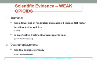 Scientific Evidence – WEAK
OPIOIDS
1. Tramadol:
 has a lower risk of respiratory depression & impairs GIT motor
function < other opioids
(Level II).
 is an effective treatment for neuropathic pain
(Level I [Cochrane Review]).
2. Dextropropoxyphene:
 has low analgesic efficacy
(Level I [Cochrane Review]).
Acute Pain Management - Scientific Evidence - AAGBI Guidelines 2010
 