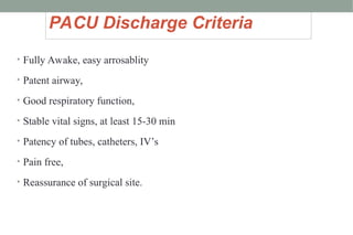 PACU Discharge Criteria
• Fully Awake, easy arrosablity
• Patent airway,
• Good respiratory function,
• Stable vital signs, at least 15-30 min
• Patency of tubes, catheters, IV’s
• Pain free,
• Reassurance of surgical site.
 